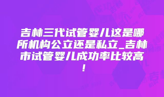 吉林三代试管婴儿这是哪所机构公立还是私立_吉林市试管婴儿成功率比较高！