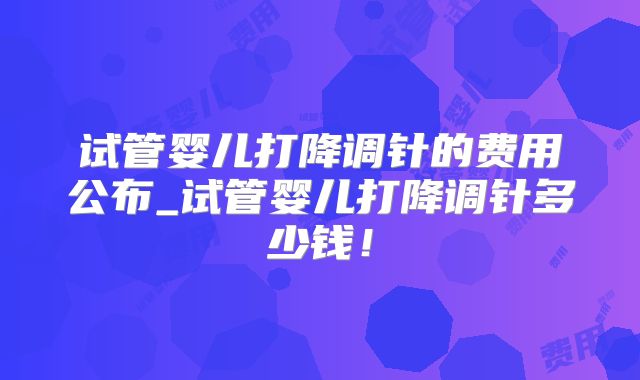 试管婴儿打降调针的费用公布_试管婴儿打降调针多少钱！