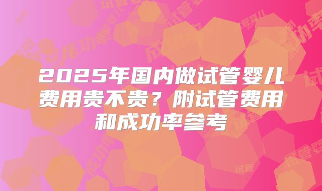 2025年国内做试管婴儿费用贵不贵？附试管费用和成功率参考