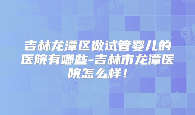 吉林龙潭区做试管婴儿的医院有哪些-吉林市龙潭医院怎么样！