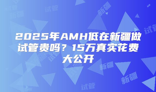 2025年AMH低在新疆做试管贵吗?15万真实花费大公开