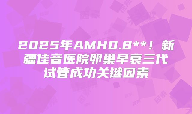 2025年AMH0.8**！新疆佳音医院卵巢早衰三代试管成功关键因素