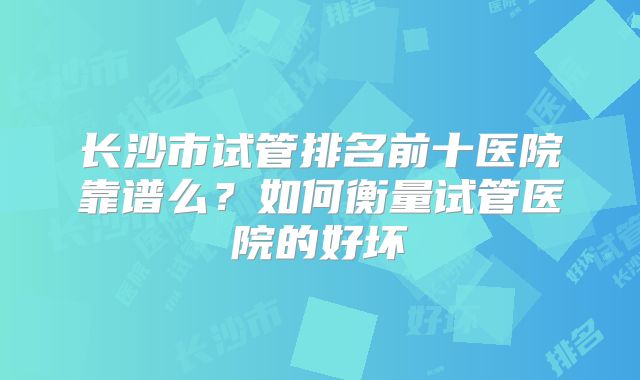 长沙市试管排名前十医院靠谱么？如何衡量试管医院的好坏