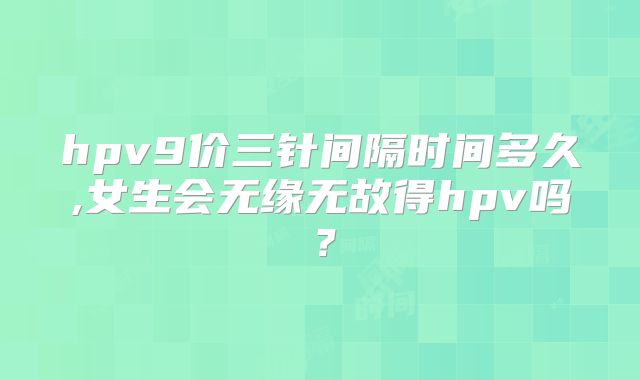 hpv9价三针间隔时间多久,女生会无缘无故得hpv吗？