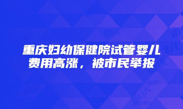 重庆妇幼保健院试管婴儿费用高涨，被市民举报
