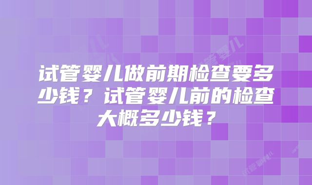 试管婴儿做前期检查要多少钱？试管婴儿前的检查大概多少钱？