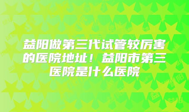 益阳做第三代试管较厉害的医院地址！益阳市第三医院是什么医院