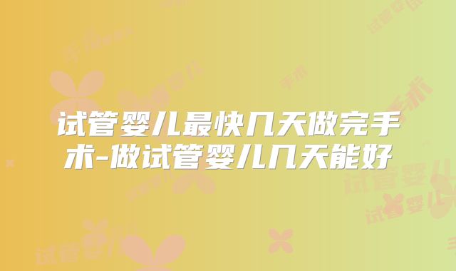 试管婴儿最快几天做完手术-做试管婴儿几天能好