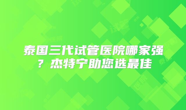 泰国三代试管医院哪家强？杰特宁助您选最佳