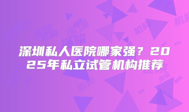 深圳私人医院哪家强？2025年私立试管机构推荐