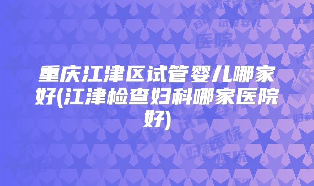 重庆江津区试管婴儿哪家好(江津检查妇科哪家医院好)
