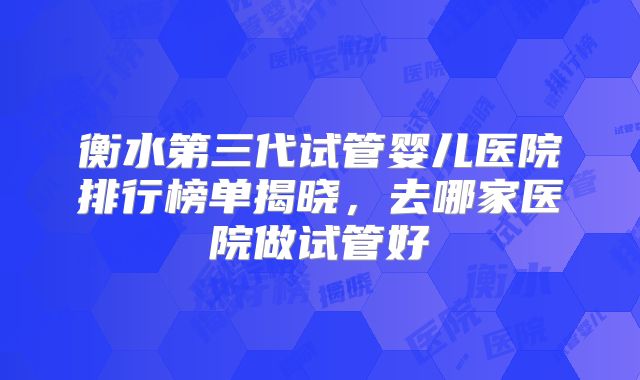 衡水第三代试管婴儿医院排行榜单揭晓,去哪家医院做试管好