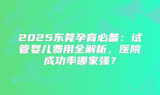 2025东莞孕育必备：试管婴儿费用全解析，医院成功率哪家强？
