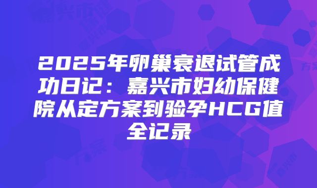 2025年卵巢衰退试管成功日记：嘉兴市妇幼保健院从定方案到验孕HCG值全记录