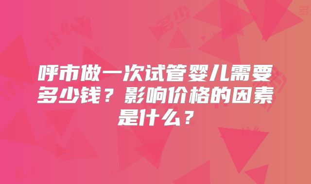 呼市做一次试管婴儿需要多少钱？影响价格的因素是什么？