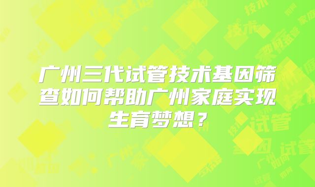 广州三代试管技术基因筛查如何帮助广州家庭实现生育梦想？