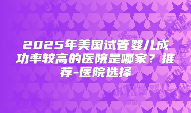 2025年美国试管婴儿成功率较高的医院是哪家？推荐-医院选择