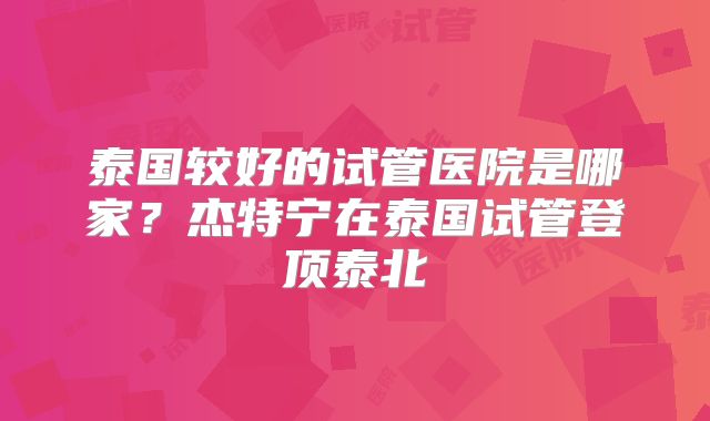 泰国较好的试管医院是哪家？杰特宁在泰国试管登顶泰北