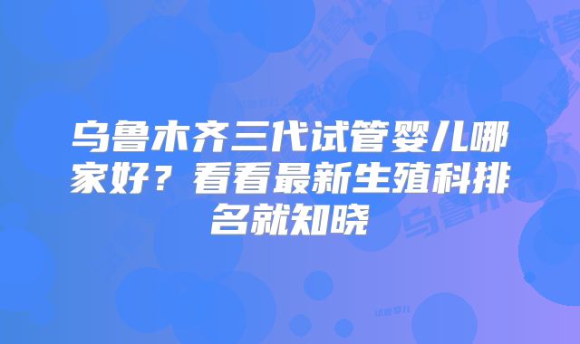 乌鲁木齐三代试管婴儿哪家好？看看最新生殖科排名就知晓