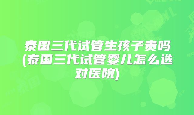泰国三代试管生孩子贵吗(泰国三代试管婴儿怎么选对医院)