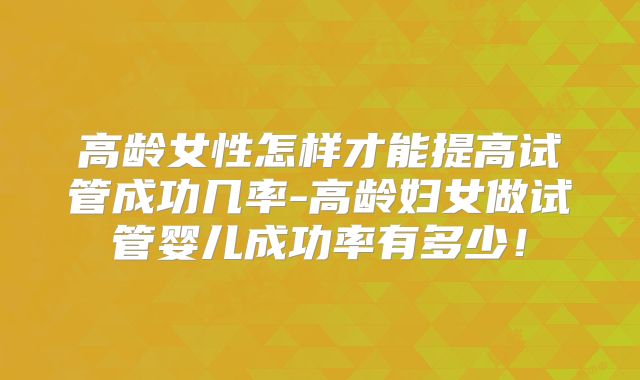 高龄女性怎样才能提高试管成功几率-高龄妇女做试管婴儿成功率有多少！