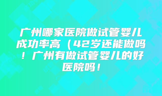 广州哪家医院做试管婴儿成功率高（42岁还能做吗！广州有做试管婴儿的好医院吗！