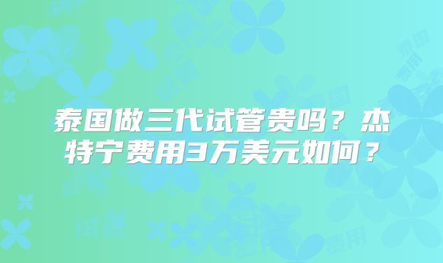 泰国做三代试管贵吗？杰特宁费用3万美元如何？