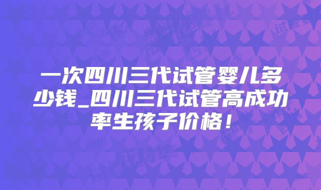 一次四川三代试管婴儿多少钱_四川三代试管高成功率生孩子价格!