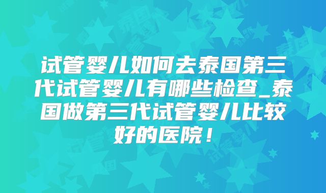 试管婴儿如何去泰国第三代试管婴儿有哪些检查_泰国做第三代试管婴儿比较好的医院！