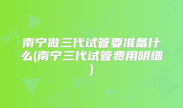 南宁做三代试管要准备什么(南宁三代试管费用明细)