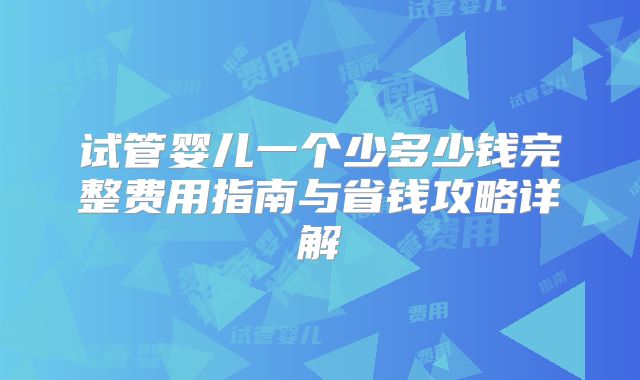试管婴儿一个少多少钱完整费用指南与省钱攻略详解