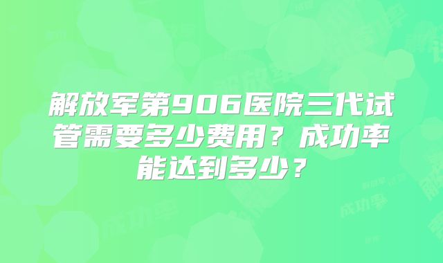 解放军第906医院三代试管需要多少费用？成功率能达到多少？
