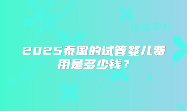 2025泰国的试管婴儿费用是多少钱?