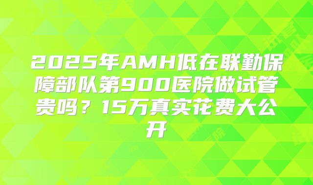 2025年AMH低在联勤保障部队第900医院做试管贵吗？15万真实花费大公开