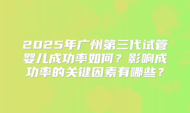 2025年广州第三代试管婴儿成功率如何？影响成功率的关键因素有哪些？