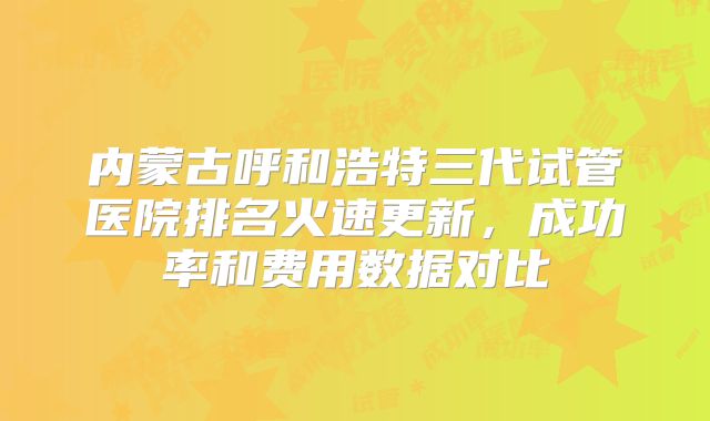 内蒙古呼和浩特三代试管医院排名火速更新，成功率和费用数据对比