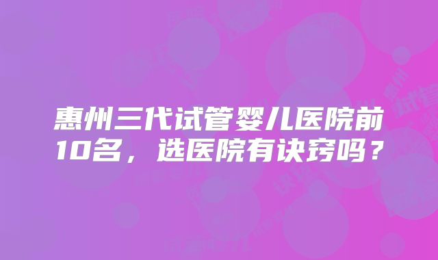 惠州三代试管婴儿医院前10名，选医院有诀窍吗？