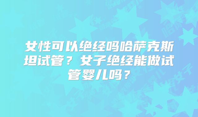 女性可以绝经吗哈萨克斯坦试管？女子绝经能做试管婴儿吗？