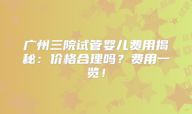 广州三院试管婴儿费用揭秘：价格合理吗？费用一览！