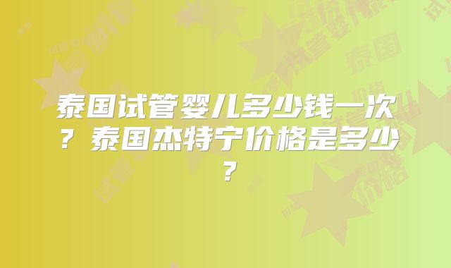 泰国试管婴儿多少钱一次?泰国杰特宁价格是多少?
