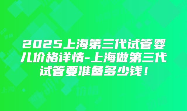 2025上海第三代试管婴儿价格详情-上海做第三代试管要准备多少钱！
