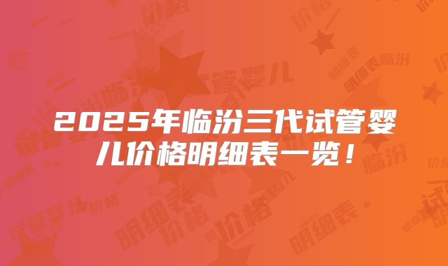 2025年临汾三代试管婴儿价格明细表一览！