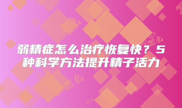弱精症怎么治疗恢复快？5种科学方法提升精子活力