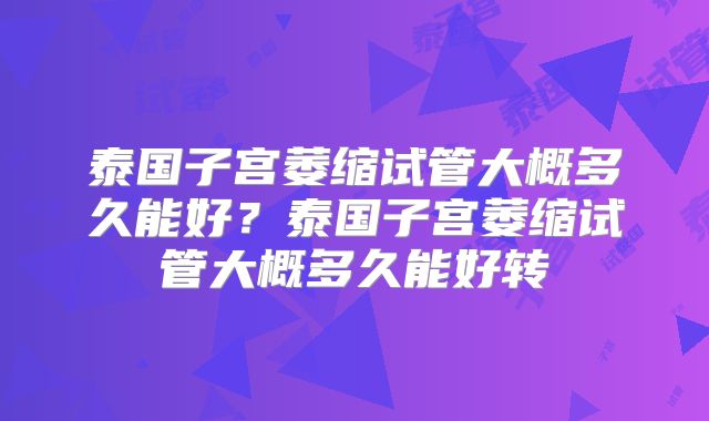 泰国子宫萎缩试管大概多久能好？泰国子宫萎缩试管大概多久能好转