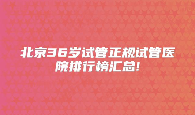北京36岁试管正规试管医院排行榜汇总!
