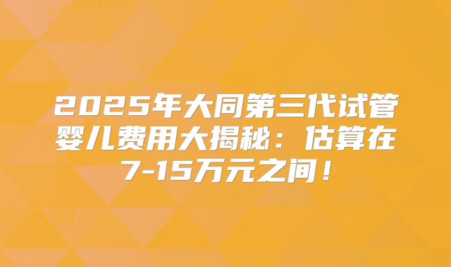 2025年大同第三代试管婴儿费用大揭秘：估算在7-15万元之间！