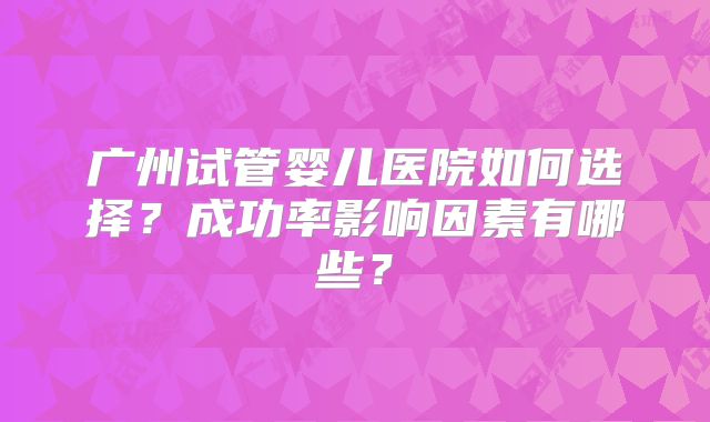 广州试管婴儿医院如何选择？成功率影响因素有哪些？