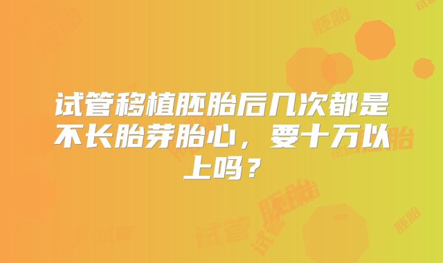 试管移植胚胎后几次都是不长胎芽胎心，要十万以上吗？