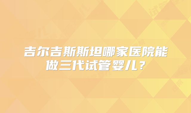 吉尔吉斯斯坦哪家医院能做三代试管婴儿？