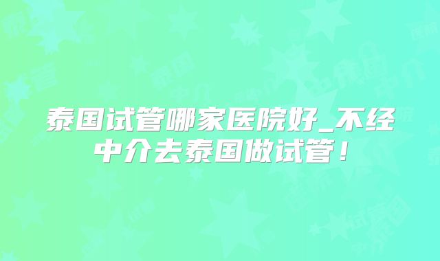 泰国试管哪家医院好_不经中介去泰国做试管！